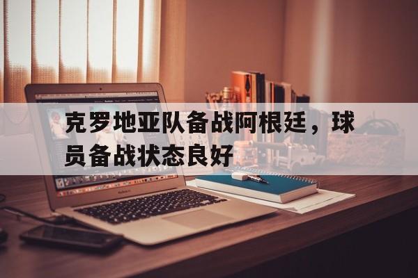 关于克罗地亚队备战阿根廷，球员备战状态良好的信息