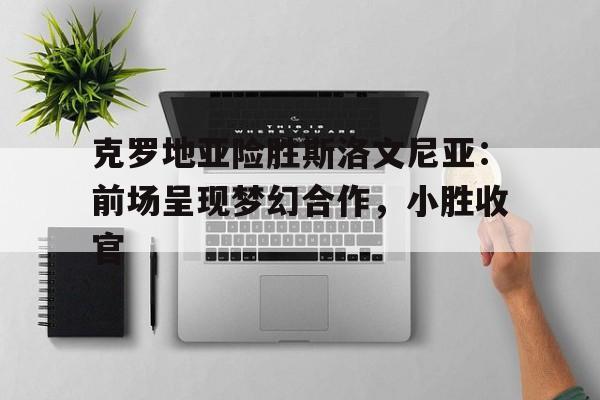 克罗地亚险胜斯洛文尼亚：前场呈现梦幻合作，小胜收官的简单介绍