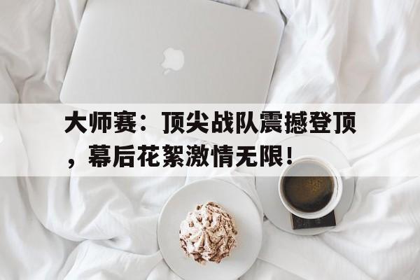 大师赛：顶尖战队震撼登顶，幕后花絮激情无限！2024kpl夏决勇闯巅峰冠军之夜
