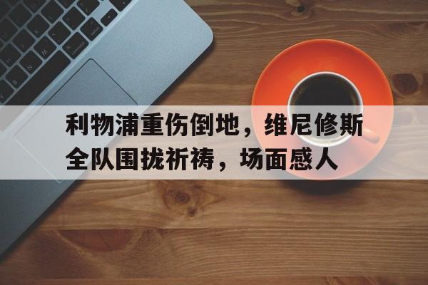 利物浦重伤倒地，维尼修斯全队围拢祈祷，场面感人利物浦21逆转维拉