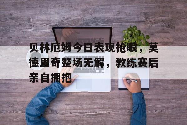 贝林厄姆今日表现抢眼，莫德里奇整场无解，教练赛后亲自拥抱