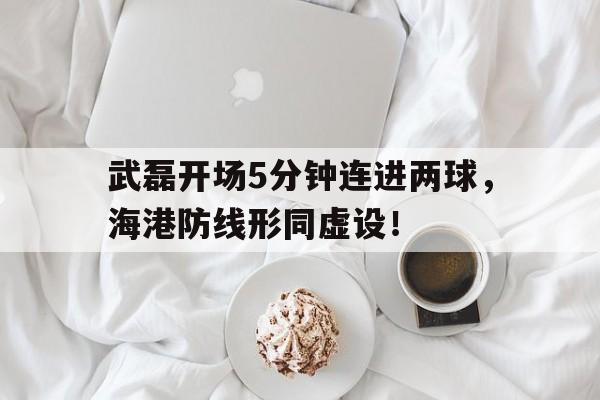武磊开场5分钟连进两球，海港防线形同虚设！