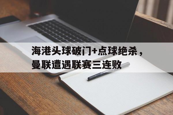 海港头球破门+点球绝杀，曼联遭遇联赛三连败曼联头号点球手