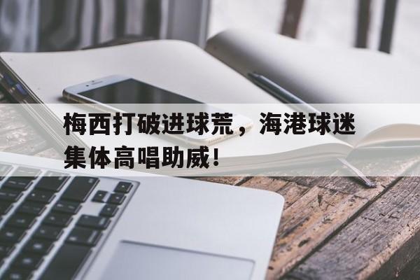 梅西打破进球荒，海港球迷集体高唱助威！